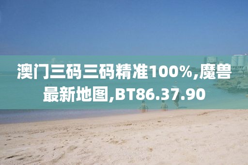 澳门三码三码精准100%,魔兽最新地图,BT86.37.90