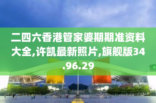 二四六香港管家婆期期准资料大全,许凯最新照片,旗舰版34.96.29