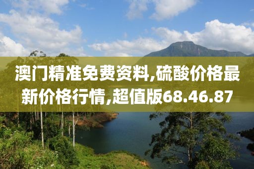 澳门精准免费资料,硫酸价格最新价格行情,超值版68.46.87