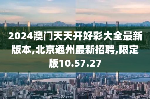 2024澳门天天开好彩大全最新版本,北京通州最新招聘,限定版10.57.27