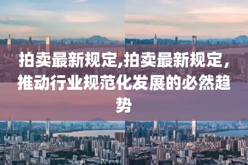 拍卖最新规定,拍卖最新规定，推动行业规范化发展的必然趋势