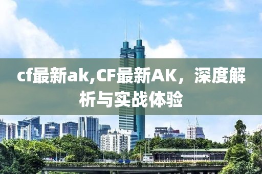 cf最新ak,CF最新AK，深度解析与实战体验