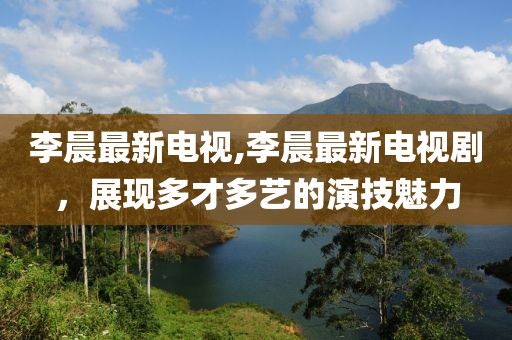 李晨最新电视,李晨最新电视剧，展现多才多艺的演技魅力