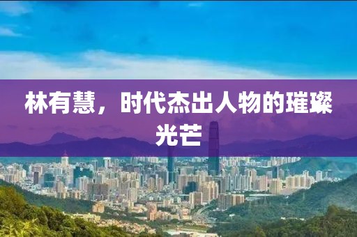 林有慧，时代杰出人物的璀璨光芒