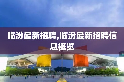 临汾最新招聘,临汾最新招聘信息概览