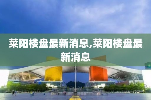 莱阳楼盘最新消息,莱阳楼盘最新消息