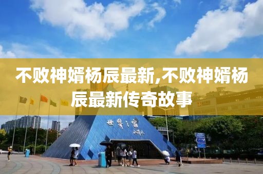 不败神婿杨辰最新,不败神婿杨辰最新传奇故事