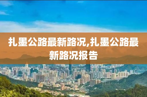扎墨公路最新路况,扎墨公路最新路况报告