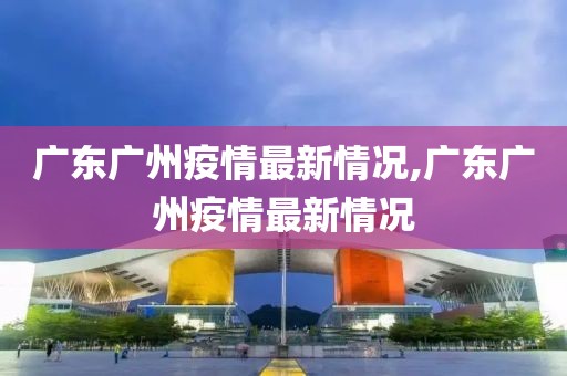 广东广州疫情最新情况,广东广州疫情最新情况