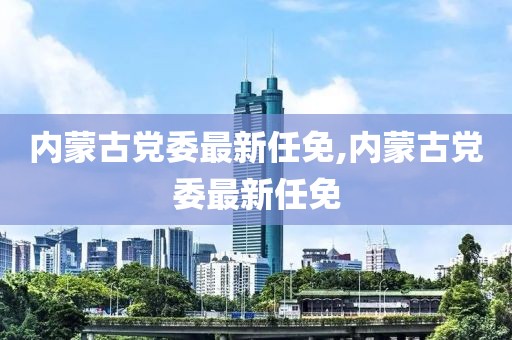 内蒙古党委最新任免,内蒙古党委最新任免