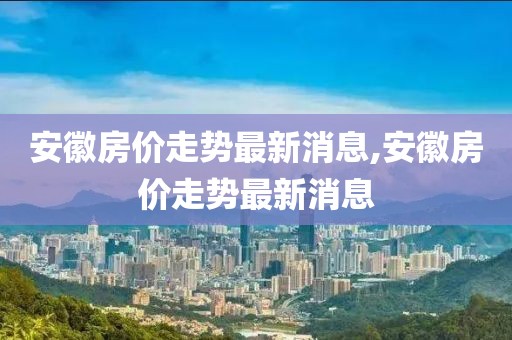 安徽房价走势最新消息,安徽房价走势最新消息