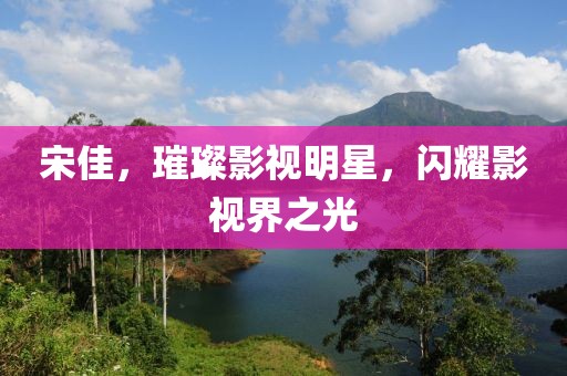 宋佳，璀璨影视明星，闪耀影视界之光