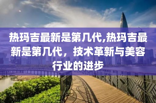 热玛吉最新是第几代,热玛吉最新是第几代，技术革新与美容行业的进步