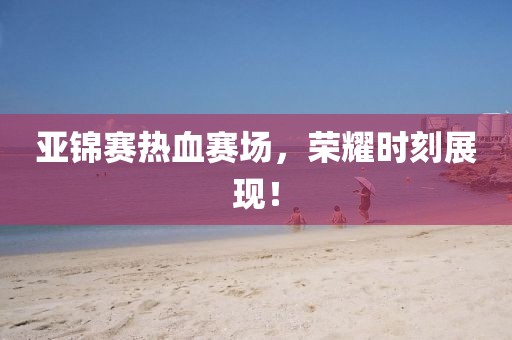 亚锦赛热血赛场，荣耀时刻展现！