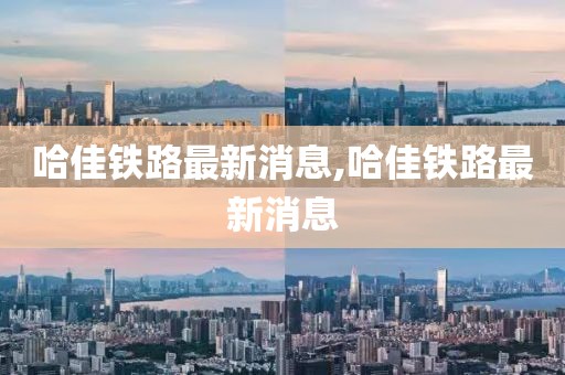 哈佳铁路最新消息,哈佳铁路最新消息