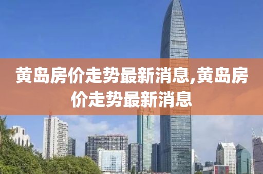 黄岛房价走势最新消息,黄岛房价走势最新消息