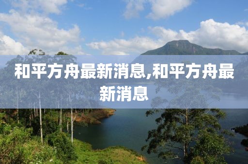 和平方舟最新消息,和平方舟最新消息