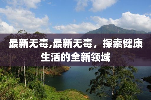 最新无毒,最新无毒，探索健康生活的全新领域