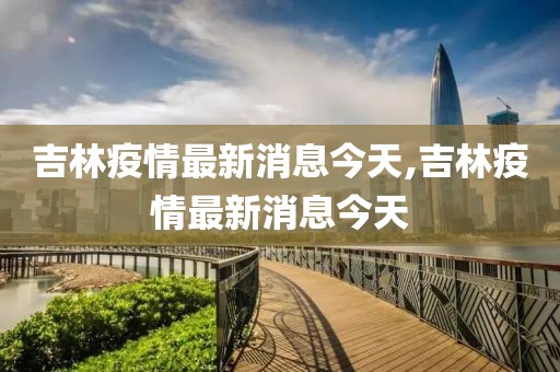 吉林疫情最新消息今天,吉林疫情最新消息今天