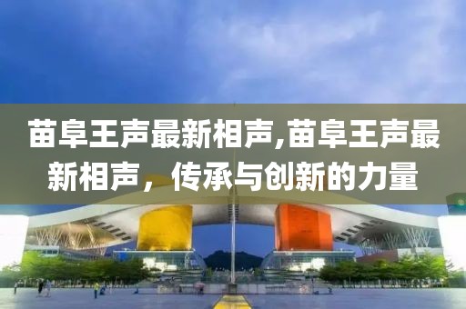 苗阜王声最新相声,苗阜王声最新相声，传承与创新的力量