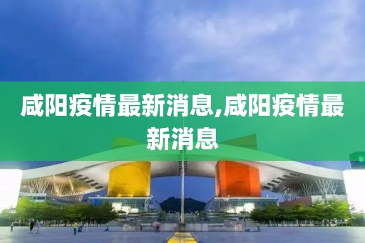 咸阳疫情最新消息,咸阳疫情最新消息