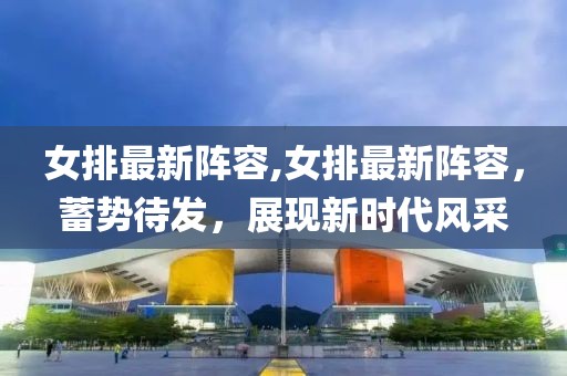 女排最新阵容,女排最新阵容，蓄势待发，展现新时代风采