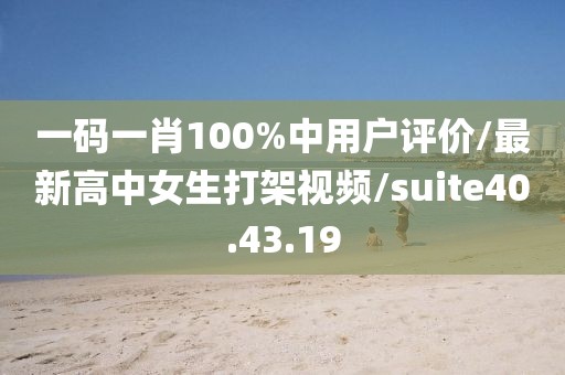 一码一肖100%中用户评价/最新高中女生打架视频/suite40.43.19