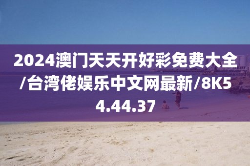 2024澳门天天开好彩免费大全/台湾佬娱乐中文网最新/8K54.44.37