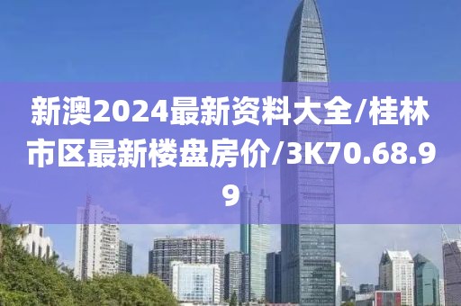 新澳2024最新资料大全/桂林市区最新楼盘房价/3K70.68.99