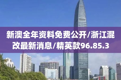 新澳全年资料免费公开/浙江混改最新消息/精英款96.85.3