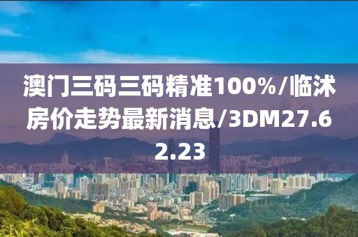 澳门三码三码精准100%/临沭房价走势最新消息/3DM27.62.23