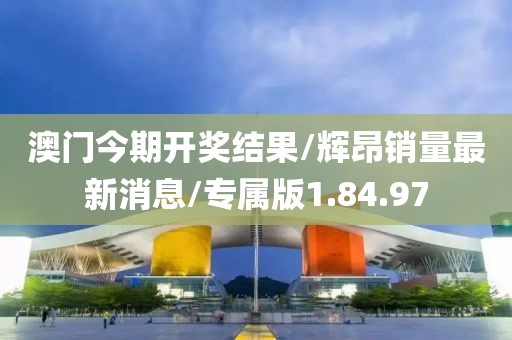 澳门今期开奖结果/辉昂销量最新消息/专属版1.84.97
