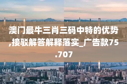 澳门最牛三肖三码中特的优势,接驳解答解释落实_广告款75.707