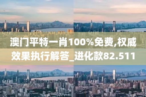 澳门平特一肖100%免费,权威效果执行解答_进化款82.511