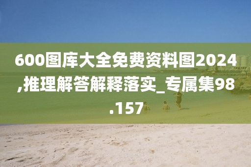 600图库大全免费资料图2024,推理解答解释落实_专属集98.157