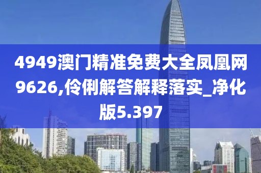 4949澳门精准免费大全凤凰网9626,伶俐解答解释落实_净化版5.397