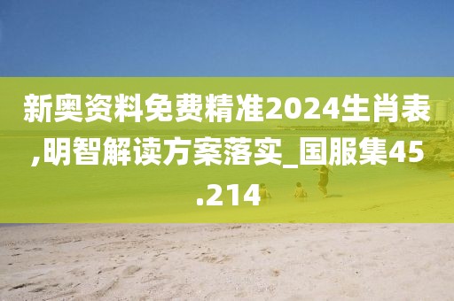 新奥资料免费精准2024生肖表,明智解读方案落实_国服集45.214